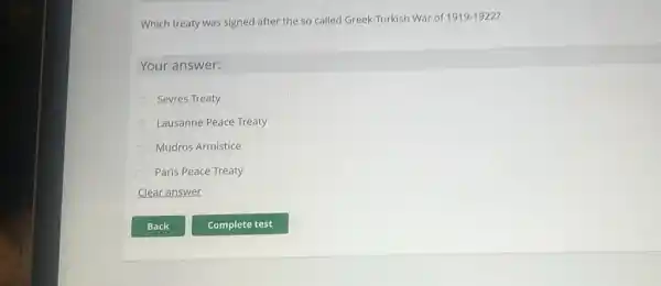 Which treaty was signed after the so called Greek-Turkish War of 1919-1922 7
Your answer:
Sevres Treaty
Lausanne Peace Treaty
Mudros Armistice
Paris Peace Treaty
Clear answer