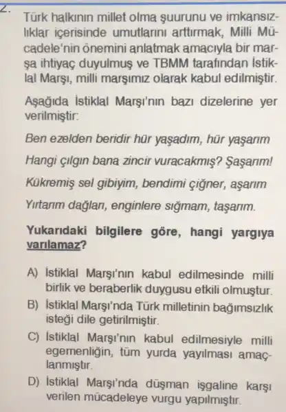 Türk halkinin millet olma suurunu ve imkansiz-
liklar icerisinde umutlarin artturmak, Milli Mũ-
cadele'nin õnemini anlatmak amaciyla bir mar-
sa ihtiyag duyulmuş ve TBMM tarafindan istik-
lal Marşi, milli margimiz olarak kabul edilmiştir.
Asagida Istiklal Marsinin bazi dizelerine yer
verilmiştir:
Ben ezelden beridir hür yaşadim, hür yasarim
Hangi çilgin bana zincir vuracakmiş ? Sasarim!
Kükremis sel gibiyim, bendimi cigner, aşarim
Yirtarim daglan enginlere siğmam , tasarim.
Yukaridak i bilgilere gore , hangi yargiya
varilamaz?
A) istiklal Marsi'nin kabul edilmesinde milli
birlik ve beraberlik duygusu etkili olmuştur.
B) istiklal Marsi'nda Türk milletinin bağimsizlik
isteği dile getirilmiştir.
C) istiklal Marsi'nin kabul edilmesiyle milli
egemenligin, tũm yurda yayilmasi amag-
lanmiştir.
D) istiklal düsman karşi
verilen múcadeleye vurgu yapilmiştir.