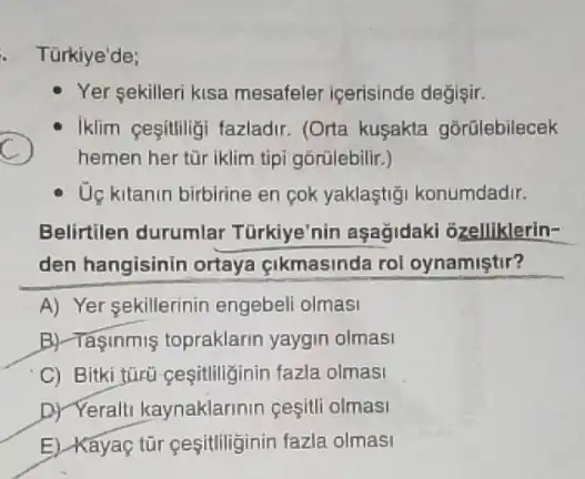 - Türkiye'de;
Yer sekilleri kisa mesafeler icerisinde değişir.
C
Iklim cesitiligi fazladir (Orta kusakta górülebilecek
hemen her tùr iklim tipi górülebilir.)
Uç kitanin birbirine en cok yaklaştiği konumdadir.
Belirtilen durumlar Türkiye'nin aşağidaki ozelliklerin-
den hangisinin ortaya cikmasinda rol oynamiştir?
A) Yer sekillerinin engebeli olmasi
B) Tasinmis topraklarin yaygin olmasi
C) Bitki türü cesitiliginin fazla olmasi
D) Yeralti kaynaklarinin cesitli olmasi
E) Kayaç tür gesitiliginir fazla olmasi