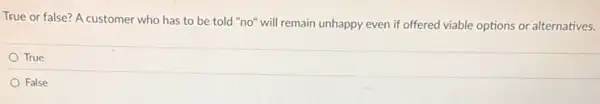 True or false? A customer who has to be told "no" will remain unhappy even if offered viable options or alternatives.
True
False
