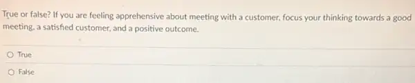 True or false? If you are feeling apprehensive about meeting with a customer focus your thinking towards a good
meeting, a satisfied customer and a positive outcome.
True
False