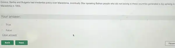 True
False
Clear answer
Greece,Serbia and Bulgaria had irredentist policy over Macedonia eventually Slav speaking Balkan people who did not belong to these countries generated a big uprising in
Macedonia in 1903.
Your answer: