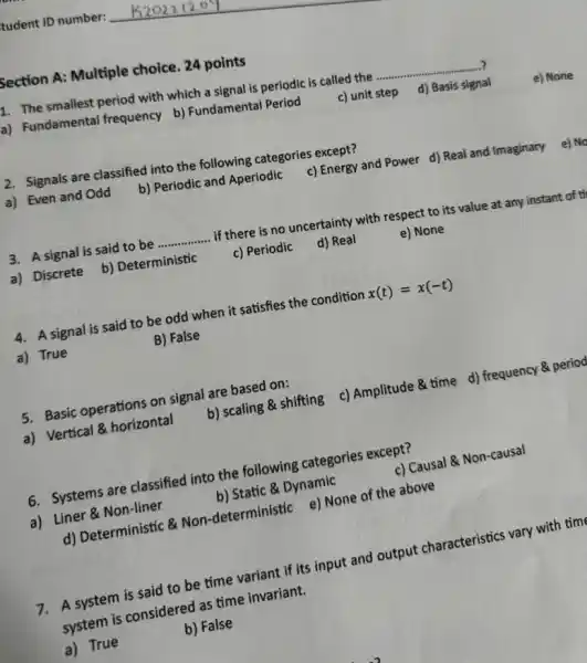 tudent ID number:
Section A: Multiple choice. 24 points
1. The smallest period with which a signal is periodic is called the .......... __
a) Fundamental frequency b) Fundamental Period
c) unit step
d) Basis signal d) Basis sign
2. Signals are classified into the following categories except?
a) Even and Odd
b) Periodic and Aperiodic
c) Energy and Power d) Real and Imaginary
3. A signal is said to be __ if there is no uncertainty with respect to its value at any instant of ti
a) Discrete
b) Deterministic
c) Periodic
d) Real
e) None
4. A signal is said to be odd when it satisfies the condition x(t)=x(-t)
a) True
B) False
5. Basic operations on signal are based on:
b) scaling & shifting c) Amplitude & time d) frequency & period
a) Vertical & horizontal
6. Systems are classified into the following categories except?
c) Causal & Non-causal
a) Liner & Non-liner
b) Static & Dynamic
d) Deterministic & Non -deterministic e) None of the above
7. A system is said to be time variant if its input and output characteristics vary with tim
system is considered as time invariant.
a) True
b) False
e) None