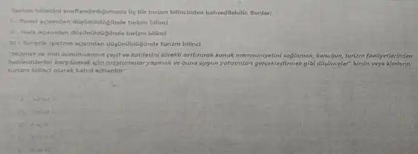 Turizm bilincini siniflandirdigimizda Gic tir turizm bilincinden bahsedilebilir. Bunlar:
1- Turist acisindan düisuntildigünde turizm bilinci
II - Halk acisindan turizin bilinci
III - Turistik isletme acisindan bilincl
"Hizmet ve mal sunumiannin cesit ve kalitesini surekll artturarak konuk memnuniyetini sajlamak konugun, turlzm foaliyetlerinden
beklentilerin karsilamak isin arastumalar yapmak ve buna uygun yaturumlari gercektestirmek gibl dü/inceler" kimin veya kimlerin
turizm bilinci olarak kabul edilebilir"
valniz
6. Yainiz
c. Iveli
Yanizili