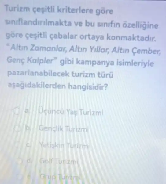 Turizm cesitli kriterlere gore
sinifla ndirilmakta ve bu sinifin ozelligine
gōre cesitli cabalar ortaya konmaktadir.
"Altin Zamanlar,Altin Yillar,Altin Cember,
Genç Kalpler"gibi kampanya isimleriyle
p azarlanabilecek turizm túrü
asagid akilerden hangisidir?
a. Ucuncu Yas Turizmi
b Genclik Turizmi
C Yetiskin Turizmi
Golf Turizm
Grud Turiam