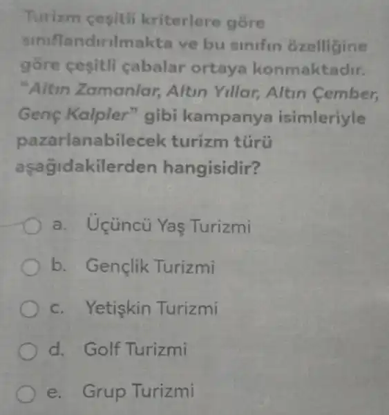 Turizm cesitli kriterlere góre
sinifla ndirilma kta ve bu sinifin ozelligine
gồre cesitli cabalar ortaya konmaktadir.
"Altin Z amaniar, Altin Yillar,Altin Cember,
Genç Kalpler "gibi kampanya isimleriyle
pazarlana bilecek turizm tủrũ
asag dakilerden han gisidir?
a. Uçüncü Ya  Turizmi
Bençlik Turizmi
c. Yetiskin Turizmi
d. Golf Turizmi
e. Grup Turizmi