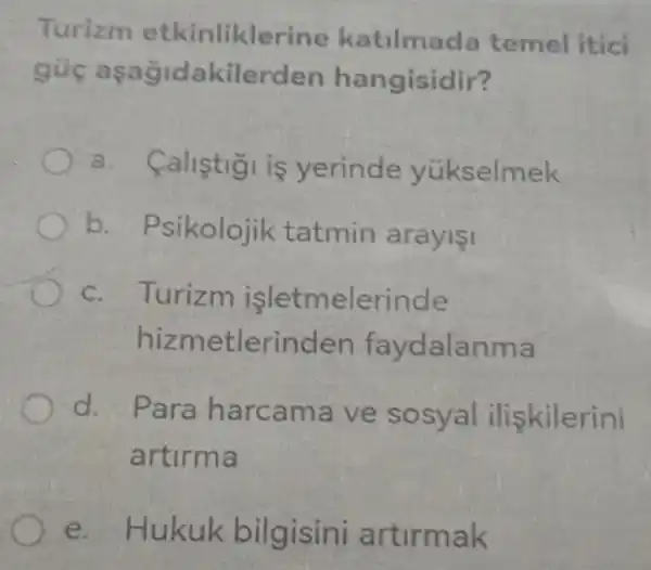 Turizm e kinlikler ine katilmad temel itici
akilerden hangisidir?
a.calistigi is yerinde yükselmek
b. Psikolojik tatmin arayisi
c. Turizm işletmelerinde
nizme tlerinden faydalanma
d. P ara harca ma ve so syal ilişkilerini
artirma
e. Hukuk bilgisini artirmak