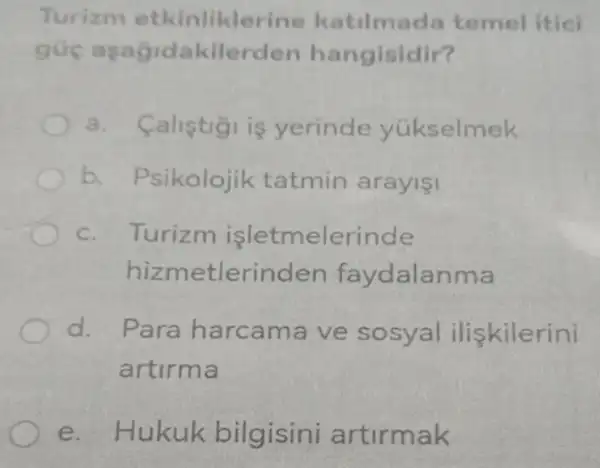 Turizm etl inlikleri ne katilmada temel itici
guc asag idakilerden hangisidir?
a.calistigi is yerinde yükselmek
b. Psikolojik tatmin arayişi
c. 7 Turizm isletm elerinde
hizmet lerinden faydalanma
d.Para harca ma ve sosyal iliskilerini
artirma
e. Hukuk bilgisini artirmak