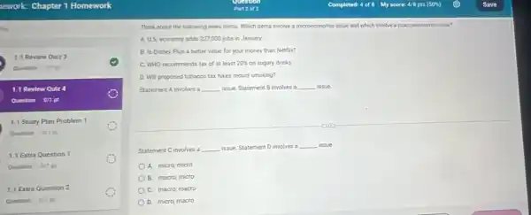 turt
1.1 Review Quiz 3
1.1 Revlew Quiz
Question on pt
1.1 Study Plan Problem 1
Question an pt
1.1 Extra Question 1
Question artpt
1.1 Extra Question 2
Think about the following news items. Which items involve a microeconomic issue and which involve a macroeconomic issue?
A.US economy adds 227,000 jobs in January
B. Is Disney Plus a better value for your money than Netflix?
C. WHO recommends tax of at least 20%  on sugary drinks
D. Will proposed tobacco tax hikes reduct smoking?
Statement A involves a __ issue. Statement B involves a __ issue.
Statement C involves a __ issue. Statement D involves a __ issue
A. micro; micro
B. macro; micro
C. macro; macro
D. micro; macro