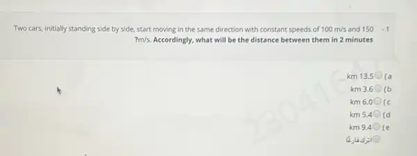 Two cars, initially standing side by side, start moving in the same direction with constant speeds of 100m/s and 150-1
?m/s Accordingly, what will be the distance between them in 2 minutes
km 13.5 (a
km 3.6 (b
km 6.0 (c
km 5.4 (d
km 9.4 (e