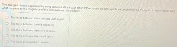 Two charged objects separated by some distance attract each other If the charges on both objects are doubled with no change in distance between them.
what happens to the magnitude of the force between the objects?
The force between them remains unchanged
The force between them is quartered
The force between them also doubles
The force between them quadruples
The force between them is halved