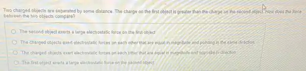 Two charged objects are separated by some distance The charge on the first object is greater than the charge on the second object. How does the force
between the two objects compare?
) The second object exerts a large electrostatic force on the first object
The charged objects exert electrostatic forces on each other that are equal in magnitude and pointing in the same direction.
The charged objects exert electrostatic forces on each other that are equal in magnitude and opposite in direction
The first object exerts a large electrostatic force on the second object