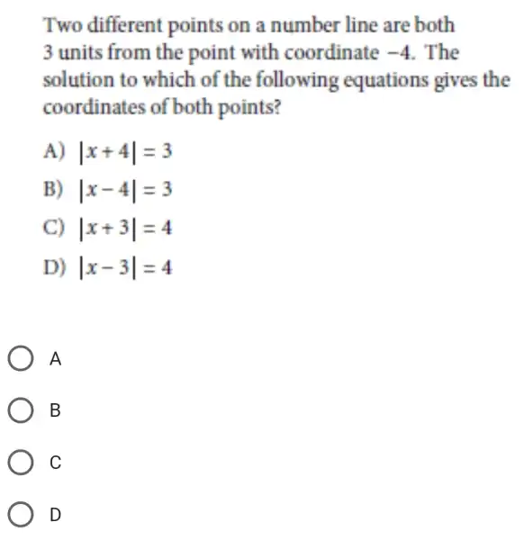 Two different points on a number line are both
3 units from the point with coordinate -4 . The
solution to which of the following equations gives the
coordinates of both points?
A) vert x+4vert =3
B) vert x-4vert =3
C) vert x+3vert =4
D) vert x-3vert =4
A
B
C
D