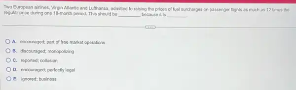 Two European airlines, Virgin Atlantic and Lufthansa, admitted to raising the prices of fuel surcharges on passenger flights as much as 12 times the
regular price during one 18-month period. This should be __ because it is __
A. encouraged; part of free market operations
B. discouraged; monopolizing
C. reported; collusion
D. encouraged; perfectly legal
E. ignored; business