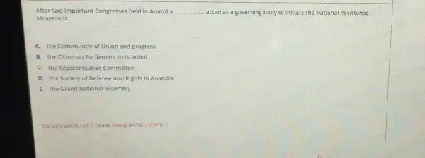 After two important Congresses held in Anatolia, __ acted as a governing body to initiate the National Resistance
Movement.
A. the Communitiy of Union and progress
B. the Ottoman Parliament in Istanbul
C. the Representative Committee
D. the Society of Defense and Rights in Anatolia
E. the Grand National Assembly
Soruyu bos birak (Leave the question blank.)