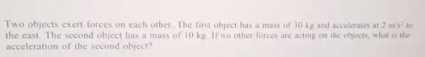 Two objects exert forces on each other. The first object has a mass of 30 kg and accelerates at 2m/s^2 to
the east.The second object has a mass of 10 kg. If no other forces are acting on the objects what is the
acceleration of the second object?