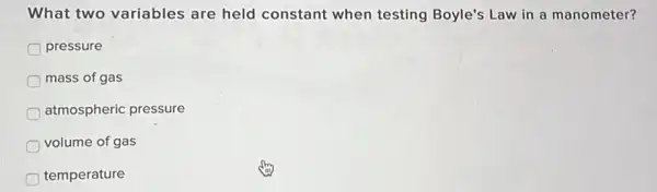 What two variables are held constant when testing Boyle's Law in a manometer?
pressure
mass of gas
atmospheric pressure
D volume of gas
temperature