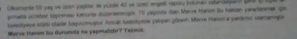 Ukemizde 65 yap ve lizen yapidar ile yuzde 40 ve uzen engeth raporu bulunan vatandaplann poter up expect to
pimada ocretsiz tasinmasi kanunia duzentenmistir 70 yapinda olan Merve Hanim bu haktan yararlanmak igin
belediyeye soziu olarak bapvurmuptur Ancak belediyede cahpan gorevi Merve Hanim's yardime clamamptir
Merve Hanim bu durumda ne yapmalidir?Yaziniz.