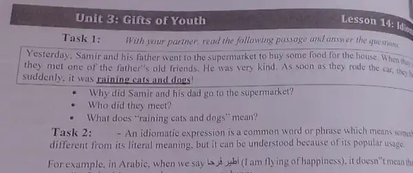 Unit 3: Gifts of Youth
Task 1:
With your partner, read the following passage and answer the questions.
Yesterday, Samir and his father went to the supermarket to buy some food for the house. When they
they met one of the father's old friends He was very kind As soon as they rode the car, they h
suddenly, it was raining cats and dogs!
Why did Samir and his dad go to the supermarket?
Who did they meet?
What does "raining cats and dogs" mean?
Task 2: - An idiomatic expression is a common word or phrase which means someth
different from its literal meaning, but it can be understood because of its popular usage.
For example, in Arabic when we say to wal (I am flying of happiness), it doesn 't mean the