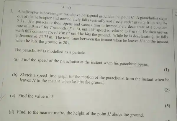 u=o
7.A helicopter is hovering at rest above horizontal ground at the point H.A parachutist steps
out of the helicopter and immediately falls vertically and freely under gravity from rest for
2.5s.His parachute then opens and causes him to immediately decelerate at a constant
rate of 3.9ms^-2 for T seconds (Tlt 6)
, until his speed is reduced to Vms^-1 . He then moves with this constant
speedVms^-1
until he hits the ground. While he is decelerating he falls
a distance of 73.75 m. The total time between the instant when he leaves H and the instant
when he hits the ground is 20 s.
The parachutist is modelled as a particle.
(a) Find the speed of the parachutist at the instant when his parachute opens.
(1)
(b) Sketch a speed-time graph for the motion of the parachutist from the instant when he
leaves H to the instant when he hits the ground.
(2)
(c) Find the value of T.
(5)
(d) Find, to the nearest metre,the height of the point H above the ground.
1
b