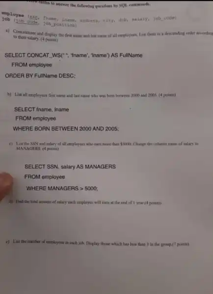 Uples to answer the following questions by SQL commands.
employee (ssn fname address, city,dob, salary,job code)
(job code, job position)
a) Concatenate and display the first name and last name of all employees. List them in a descending order according
to their salary. (4 points)
SELECT CONCAT _WS(", "fname', "Iname') AS FullName
FROM employee
ORDER BY FullName DESC;
b) List all employees first name and last name who was born between 2000 and 2005 (4 points)
SELECT fname , Iname
FROM employee
WHERE BORN BETWEEN 2000 AND 2005;
c) List the SSN and salary of all employees who carn more than 5000 Change the column name of salary to
MANAGERS. (4 points)
SELECT SSN , salary AS MANAGERS
FROM employee
WHERE MANAGERS >5000;
d) Find the total amount of salary each employee will earn at the end of 1 year (4 points)
e) List the number of employees in each job. Display those which has less than 3 in the group.(7 points)