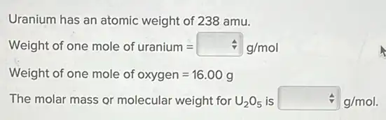 Uranium has an atomic weight of 238 amu.
Meight of one mole of uranium= /g/mol
Weight of one mole of oxygen=16.00g
The molar mass or molecular weight for U_(2)O_(5) is div g/mol
A