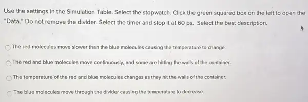 Use the settings in the Simulation Table. Select the stopwatch. Click the green squared box on the left to open the
"Data." Do not remove the divider. Select the timer and stop it at 60 ps. Select the best description.
The red molecules move slower than the blue molecules causing the temperature to change.
The red and blue molecules move continuously, and some are hitting the walls of the container.
The temperature'of the red and blue molecules changes as they hit the walls of the container.
The blue molecules move through the divider causing the temperature to decrease.