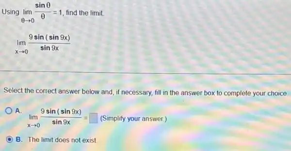 Using lim _(Theta arrow 0)(sinTheta )/(Theta )=1 find the limit.
lim _(xarrow 0)(9sin(sin9x))/(sin9x)
Select the correct answer below and, if necessary,fill in the answer box to complete your choice.
A.
lim _(xarrow 0)(9sin(sin9x))/(sin9x)= (Simplify your answer.)
B. The limit does not exist