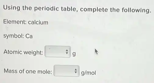 Using the periodic table, complete the following.
Element: calcium
symbol: Ca
Atomic weight: square  g
Mass of one mole: hat (v)g/mol