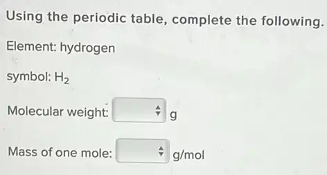 Using the periodic table, complete the following.
Element: hydrogen
symbol: H_(2)
Molecular weight: square  g
Mass of one mole: hat (v)g/mol