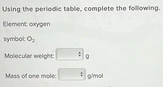 Using the periodic table, complete the following.
Element: oxygen
symbol: O_(2)
Molecular weight: square  g
Mass of one mole: hat (v)g/mol