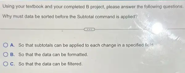 Using your textbook and your completed B project please answer the following questions.
Why must data be sorted before the Subtotal command is applied?
A. So that subtotals can be applied to each change in a specified field.
B. So that the data can be formatted.
C. So that the data can be filtered.