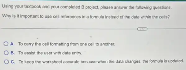 Using your textbook and your completed B project,please answer the following questions.
Why is it important to use cell references in a formula instead of the data within the cells?
A. To carry the cell formatting from one cell to another.
B. To assist the user with data entry.
C. To keep the worksheet accurate because when the data changes the formula is updated.