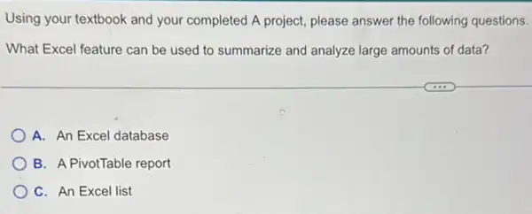 Using your textbook and your completed A project please answer the following questions.
What Excel feature can be used to summarize and analyze large amounts of data?
A. An Excel database
B. A PivotTable report
C. An Excel list