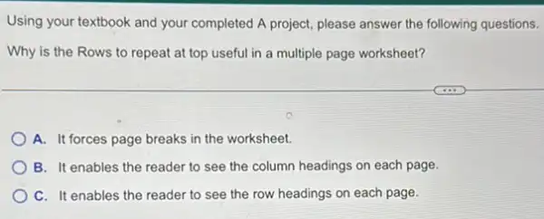 Using your textbook and your completed A project please answer the following questions.
Why is the Rows to repeat at top useful in a multiple page worksheet?
A. It forces page breaks in the worksheet.
B. It enables the reader to see the column headings on each page.
C. It enables the reader to see the row headings on each page.