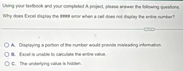 Using your textbook and your completed A project please answer the following questions.
Why does Excel display the ##HH error when a cell does not display the entire number?
A. Displaying a portion of the number would provide misleading information.
B. Excel is unable to calculate the entire value.
C. The underlying value is hidden.