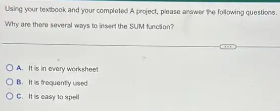 Using your textbook and your completed A project please answer the following questions.
Why are there several ways to insert the SUM function?
A. It is in every worksheet
B. It is frequently used
C. It is easy to spell