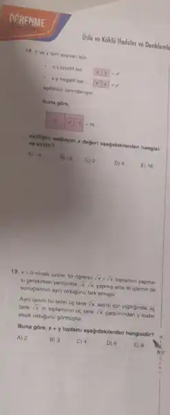 Uslü ve Koklü ifadeler ve Denklemle
18. x ve y tam sayilan icin.
- xypozitif ise
x y
- x.y negatif ise
esitikleri tanimlaniyor
Buna gore,
2 -2 =16
ogitigini saglayan x degeri aşagidakilerden hangisi- ne esittir?
A) -4
B) -2 C) 2 D) 4
E) 16
19. xgt 0
olmak Gzere, bir ogrenci sqrt (x)+sqrt (x)
toplamini yapma- si gerekirken yanlislikia sqrt (x)cdot sqrt (x)
yapmiş ama iki işlemin de
sonuçlarinin ayni oldugunu fark etmistir.
Ayni islemi bu sefer Gç tane sqrt (x)
sayisi icin yaptiginda, GC tane sqrt (x)
in toplaminin úc tane sqrt (x)
carpimindan y kadar
eksik olduğunu górmüştúr.
Buna gōre, x+y
toplami aşagidakilerden hangisidir?
A) 2	B) 3
C) 4	D) 6 E) 9