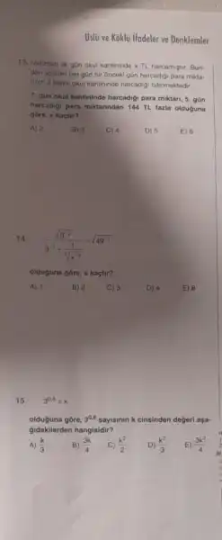 Uslü ve Koklu ifadeler ve Denklemler
13. Natizhan ilk gün okul kantininde x TL harcamiştir. Bun-
dan sonraki her gün bir onceki gün harcadigi para mikta-
rinin 2 katini okul kantininde harcadig bilinmektedir.
7. gün okul kantininde harcadigi para miktari 5. gũn
harcadigi para miktarindan 144 TL fazia olduguna
gore, x kaçtir?
A) 2
E) 6
14. (sqrt (3^-2))/(3^-1)+(1)/(sqrt [3](x^-3))=sqrt (49^-1)
olduguna gōre, x kaçtir?
A) 1 B) 2 C) 3	D) 4
15. 3^0,8=k
olduğuna gōre, 3^0,6 sayisinin k cinsinden degeri aşa-
Gidakilerden hangisidir?
A) (k)/(3)
E) (3k^2)/(4)