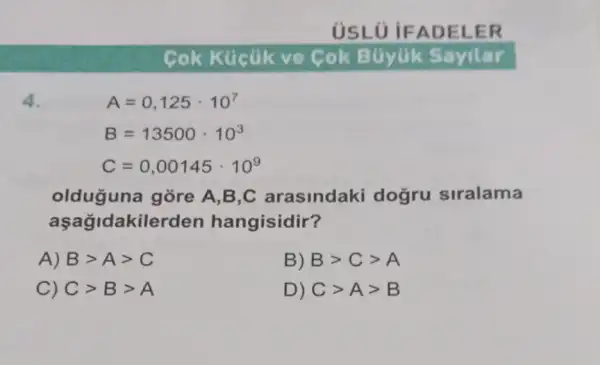 USLO IF ADEL ER
Cok Kücük ve Cok Búyük Sayilar
4.
A=0,125cdot 10^7
B=13500cdot 10^3
C=0,00145cdot 10^9
olduguna gore A,B,C arasindaki dogru siralama
lakilerden hangisidir?
A) Bgt Agt C
B) Bgt Cgt A
C) Cgt Bgt A
D) Cgt Agt B