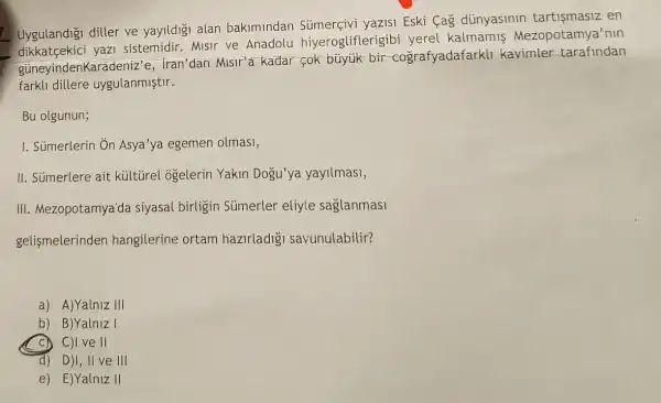 Uygulandigi diller ve yayildigi alan bakimindan Sümerçivi yazisi Eski Cag dünyasinin en
yazi sistemidir. Misir ve Anadolu hiyerogliflerigibi yerel kalmamis Mezopotamya'min
güneyindenKarac leniz'e, Iran'dan Misir'e kadar fok büyuk bir -cografyadafark!kavimler tarafindan
farkl1 dillere uygulanmiştir.
Bu olgunun;
I. Súmerlerin Ôn Asya'ya egemen olmas1,
II. Sủmerlere ait kültirel ogelerin Yakin Dogu'ya yayilmasi,
III. Mezopotamya'da siyasal birligin Súmerler eliyle saglanmasi
gelismelerinden hangilerine ortam hazirladig savunulabilir?
a) A)Yalniz III
b) B)Yalniz I
C) C)I ve II
d) D)I, II ve III
e) E)Yalniz II