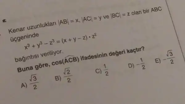 uzunluklari
vert ABvert =x,vert ACvert =y ve
vert BCvert =z
olan bir ABC
ucgeninde
ninde x^3+y^3-z^3=(x+y-z)cdot z^2
bagintisi veriliyor.
D) -(1)/(2)
E)
-(sqrt (3))/(2)
Buna gore,
cos(hat (ACB))
ifadesinin değeri kaçtir?
A)
(sqrt (3))/(2)
B)
(sqrt (2))/(2)
(1)/(2)