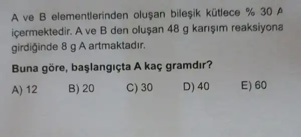 A ve B elementlerinden olusan bileşik kütlece %  30
icermektedir. A ve B den olusan 48 g karişim reaksiyona
girdiginde 8 g A artmaktadir.
Buna gore başlangiçta A kaç gramdir?
A) 12
B) 20
C) 30
D) 40
E) 60