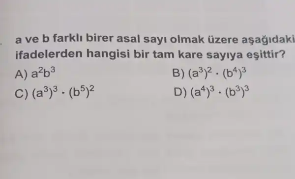 a ve b farkli birer asal sayi olmak tizere
ifadelerd en hangisi bir tam kare sayiya esittir?
A) a^2b^3
(a^3)^2cdot (b^4)^3
C) (a^3)^3cdot (b^5)^2
D) (a^4)^3cdot (b^3)^3