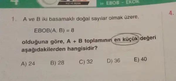 A ve B iki basamakli doğal sayilar olmak üzere,
EBOB (A,B)=8
olduğuna gōre, A+B
toplaminin en küçük değeri
aşağidakilerden hangisidir?
A) 24
B) 28
C) 32
D) 36
E) 40
4.