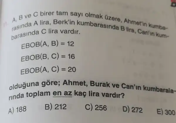 ve C birer tam sayi olmak üzere Ahmetin kumba-
if.
barasinda C lira vardir B lira, Can'in kum- barasinda C lira vardir.
EBOB(A,B)=12
EBOB(B,C)=16
EBOB(A,C)=20
olduguna gore ; Ahmet , Burak ve Can'in kumbarala-
rinda toplam en az kac lira vardir?
A) 188
B) 212
C) 256
D) 272
E) 300