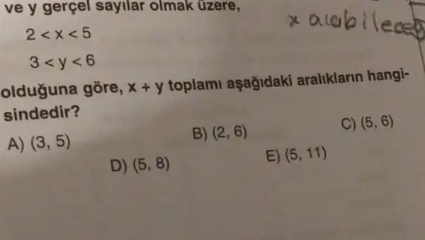 ve y gerçel sayilar olmak üzere,
2lt xlt 5 3lt ylt 6
olduguna gõre, x+y
toplami aşağidaki araliklarin hangi-
sindedir?
C) (5,6)
A) (3,5)
B) (2,6)
D) (5,8)
E) (5,11)