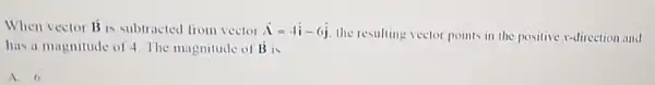 When vector overrightarrow (B) is subtracted from vector overrightarrow (A)=4hat (i)-6hat (j)
the resulting vector points in the positive x-direction and
has a magnitude of 4. The magnitude of dot (B) is
A. 6