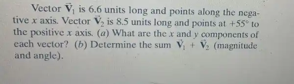 Vector overrightarrow (v)_(1)
is 6.6 units long and points along the nega-
tive x axis . Vector overrightarrow (V)_(2) is 8.5 units long and points at +55^circ  to
the positive x axis. (a)What are the x and y components of
each vector'? (b ) Determine the sum overrightarrow (V)_(1)+overrightarrow (V)_(2) (magnitude
and angle).