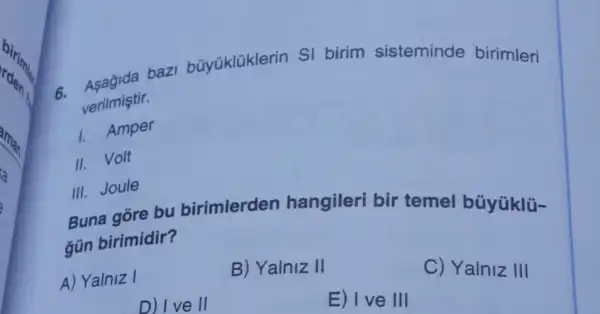 verilmiştir.
bazi büyüklüklerin SI birim sisteminde birimleri
1. Amper
II. Volt
III. Joule
Buna gore bu birimlerden hangileri bir temel büyúklü-
gün birimidir?
A) Yalniz I
B) Yalniz II
C) Yalniz III
D) I ve II
E) I ve III